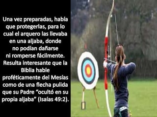 Una vez preparadas, había que protegerlas, para lo cual el arquero las llevaba en una aljaba, donde no podían dañarse ni romperse fácilmente. Resulta interesante que la Biblia hable proféticamente del Mesías como de una flecha pulida que su Padre “ocultó en su propia aljaba” (Isaías 49:2).
