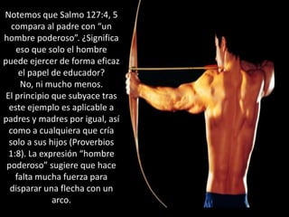 Notemos que Salmo 127:4, 5 compara al padre con “un hombre poderoso”. ¿Significa eso que solo el hombre puede ejercer de forma eficaz el papel de educador? No, ni mucho menos. El principio que subyace tras este ejemplo es aplicable a padres y madres por igual, así como a cualquiera que cría solo a sus hijos (Proverbios 1:8). La expresión “hombre poderoso” sugiere que hace falta mucha fuerza para disparar una flecha con un arco. 