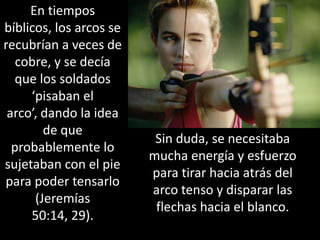 En tiempos bíblicos, los arcos se recubrían a veces de cobre, y se decía que los soldados ‘pisaban el arco’, dando la idea de que probablemente lo sujetaban con el pie para poder tensarlo (Jeremías 50:14, 29). Sin duda, se necesitaba mucha energía y esfuerzo para tirar hacia atrás del arco tenso y disparar las flechas hacia el blanco.