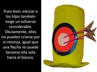 Pues bien, educar a los hijos también exige un esfuerzo considerable. Obviamente, ellos no pueden criarse por sí mismos, igual que una flecha no puede lanzarse ella sola hacia el blanco. 