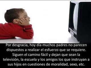 Por desgracia, hoy día muchos padres no parecen dispuestos a realizar el esfuerzo que se requiere. Siguen el camino fácil y dejan que sean la televisión, la escuela y los amigos los que instruyan a sus hijos en cuestiones de moralidad, sexo, etc. 
