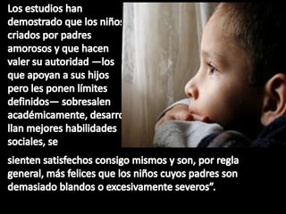 Los estudios han demostrado que los niños criados por padres amorosos y que hacen valer su autoridad —los que apoyan a sus hijos pero les ponen límites definidos— sobresalen académicamente, desarrollan mejores habilidades sociales, sesienten satisfechos consigo mismos y son, por regla general, más felices que los niños cuyos padres son demasiado blandos o excesivamente severos”.