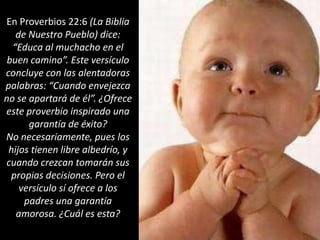 En Proverbios 22:6 (La Biblia de Nuestro Pueblo) dice: “Educa al muchacho en el buen camino”. Este versículo concluye con las alentadoras palabras: “Cuando envejezca no se apartará de él”. ¿Ofrece este proverbio inspirado una garantía de éxito? No necesariamente, pues los hijos tienen libre albedrío, y cuando crezcan tomarán sus propias decisiones. Pero el versículo sí ofrece a los padres una garantía amorosa. ¿Cuál es esta?