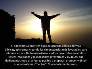 Si educamos a nuestros hijos de acuerdo con las normas bíblicas, estaremos creando las circunstancias más favorables para obtener un resultado maravilloso: verlos convertidos en adultos felices, realizados y responsables (Proverbios 23:24). Así que dediquemos todo el esfuerzo posible a preparar, proteger y dirigir esas valiosísimas “flechas”. Nunca lo lamentaremos.
