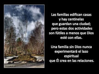 Las familiasedificancasasy hay centinelasqueguardanuna ciudad;peroestas dos actividadesson fútiles a menosque Diosesté con ellas. Unafamilia sin Dios nuncaexperimentará el lazoespiritualqueÉlcrea en lasrelaciones.