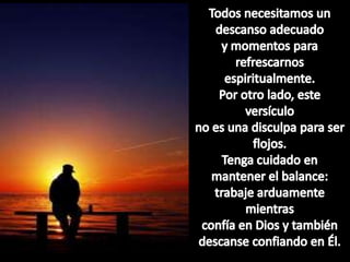 Todosnecesitamos un descansoadecuadoy momentospararefrescarnosespiritualmente.Porotrolado, esteversículono esunadisculpapara ser flojos.Tengacuidado en mantener el balance:trabajearduamentemientrasconfía en Dios y tambiéndescanseconfiando en Él.