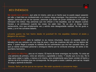 MIS ENEMIGOS
Me resulta duro admitirlo, aun ante mí mismo, pero es un hecho que no puedo seguir pasando
por alto, y haré bien en confesármelo a mí mismo: tengo enemigos. Hay personas a las que no
agrado, personas que se me oponen, personas que tratan de poner obstáculos a mi trabajo y
estropear mis éxitos. Hay personas que me critican a mis espaldas, que se alegran cuando
fracaso y se entristecen cuando las cosas me salen bien. No es que yo tenga manía
persecutoria, sino que simplemente veo y admito esta desagradable realidad. No les gusto a
todos, y a mí me conviene saberlo.
«¡Cuánta guerra me han hecho desde mi juventud! En mis espaldas metieron el arado y
alargaron los surcos».
La imagen es brutal, pero la realidad no es menos inhumana. Araron mi espalda como el
labrador ara sus campos con una hoja de acero. Llevo las cicatrices del odio en los tejidos del
alma. Y quiero llegar a aceptar la realidad de los sufrimientos que me han causado otros, sin
que yo sienta enemistad personal o amargura interna por la conducta enemiga de seres a los
que llamo hermanos.
No pienso en ellos hoy, sino en mí mismo. El hecho de tener enemigos me humilla. Yo creía ser
una persona de primera, creía ser atractivo y agradable a todos. Y resulta que no lo soy. No lo
digo para culpar a nadie, y menos a mí mismo, sino simplemente para hacer constar el hecho y
derivar de él la humildad que me corresponde. No les gusto a todos. Lástima, pero así es. Acepto
la carga y aprendo la lección.
Gracias, Señor, por los que se me oponen. Me están ayudando a conocerme mejor.
 