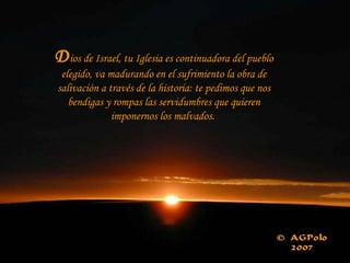 Dios de Israel, tu Iglesia es continuadora del pueblo
elegido, va madurando en el sufrimiento la obra de
salivación a través de la historia: te pedimos que nos
bendigas y rompas las servidumbres que quieren
imponernos los malvados.
 