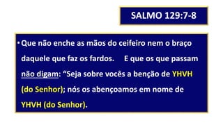 SALMO 129:7-8
•Que não enche as mãos do ceifeiro nem o braço
daquele que faz os fardos. E que os que passam
não digam: “Seja sobre vocês a benção de YHVH
(do Senhor); nós os abençoamos em nome de
YHVH (do Senhor).
 