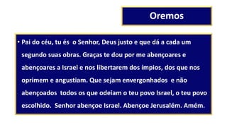 Oremos
• Pai do céu, tu és o Senhor, Deus justo e que dá a cada um
segundo suas obras. Graças te dou por me abençoares e
abençoares a Israel e nos libertarem dos ímpios, dos que nos
oprimem e angustiam. Que sejam envergonhados e não
abençoados todos os que odeiam o teu povo Israel, o teu povo
escolhido. Senhor abençoe Israel. Abençoe Jerusalém. Amém.
 