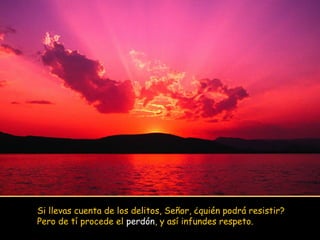 Si llevas cuenta de los delitos, Señor, ¿quién podrá resistir?
Pero de tí procede el perdón, y así infundes respeto.
 