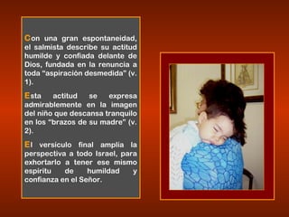 Con una gran espontaneidad,
el salmista describe su actitud
humilde y confiada delante de
Dios, fundada en la renuncia a
toda “aspiración desmedida” (v.
1).
Esta actitud se expresa
admirablemente en la imagen
del niño que descansa tranquilo
en los “brazos de su madre” (v.
2).
El versículo final amplía la
perspectiva a todo Israel, para
exhortarlo a tener ese mismo
espíritu de humildad y
confianza en el Señor.
 