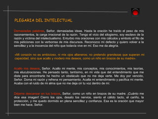 PLEGARIA DEL INTELECTUAL
Demasiadas palabras, Señor, demasiadas ideas. Hasta la oración he traído el peso de mis
razonamientos, la carga irracional de la razón. Tengo el vicio del silogismo, soy esclavo de la
razón y víctima del intelectualismo. Enturbio mis oraciones con mis cálculos y emboto el filo de
mis peticiones con la verborrea de mis discursos. Reconozco mi defecto y quiero volver a la
sencillez y a la inocencia del niño que todavía vive en mí. Eso me da alegría.
«Mi corazón no es ambicioso, ni mis ojos altaneros; no pretendo grandezas que superan mi
capacidad, sino que acallo y modero mis deseos, como un niño en brazos de su madre».
Acallo mis deseos, Señor. Acallo mi mente, mis conceptos, mis conocimientos, mis teorías,
mis elucubraciones. He pensado tanto, tantísimo, en mi vida que del entendimiento que me
diste para encontrarte he hecho un obstáculo que no me deja verte. Me doy por vencido,
Señor. Doma mi razón y refrena mi pensamiento. Acalla mi entendimiento y pacifica mi mente.
Acaba con el ruido de mi alma que no me deja oír tu voz dentro de mí.
Déjame descansar en tus brazos, Señor, como un niño en brazos de su madre. ¡Cuánto me
dice esa imagen! Cierro los ojos, desato los nervios, siento el cálido tacto, el cariño, la
protección, y me quedo dormido en plena sencillez y confianza. Esa es la oración que mayor
bien me hace, Señor.
 