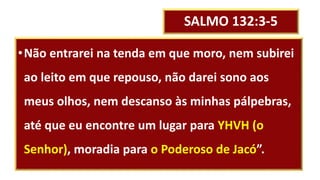 SALMO 132:3-5
•Não entrarei na tenda em que moro, nem subirei
ao leito em que repouso, não darei sono aos
meus olhos, nem descanso às minhas pálpebras,
até que eu encontre um lugar para YHVH (o
Senhor), moradia para o Poderoso de Jacó”.
 