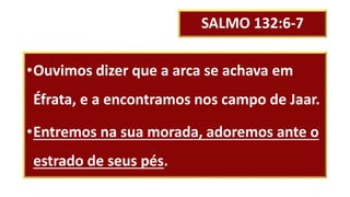 SALMO 132:6-7
•Ouvimos dizer que a arca se achava em
Éfrata, e a encontramos nos campo de Jaar.
•Entremos na sua morada, adoremos ante o
estrado de seus pés.
 