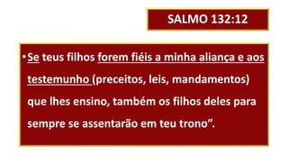SALMO 132:12
•Se teus filhos forem fiéis a minha aliança e aos
testemunho (preceitos, leis, mandamentos)
que lhes ensino, também os filhos deles para
sempre se assentarão em teu trono”.
 