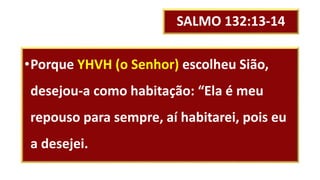 SALMO 132:13-14
•Porque YHVH (o Senhor) escolheu Sião,
desejou-a como habitação: “Ela é meu
repouso para sempre, aí habitarei, pois eu
a desejei.
 