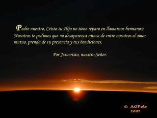 Padre nuestro, Cristo tu Hijo no tiene reparo en llamarnos hermanos;
Nosotros te pedimos que no desaparezca nunca de entre nosotros el amor
mutuo, prenda de tu presencia y tus bendiciones.
Por Jesucristo, nuestro Señor.
 