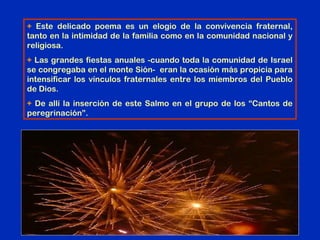 + Este delicado poema es un elogio de la convivencia fraternal,
tanto en la intimidad de la familia como en la comunidad nacional y
religiosa.
+ Las grandes fiestas anuales -cuando toda la comunidad de Israel
se congregaba en el monte Sión- eran la ocasión más propicia para
intensificar los vínculos fraternales entre los miembros del Pueblo
de Dios.
+ De allí la inserción de este Salmo en el grupo de los “Cantos de
peregrinación”.
 