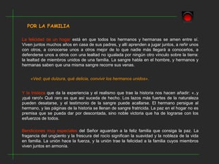 POR LA FAMILIA
La felicidad de un hogar está en que todos los hermanos y hermanas se amen entre sí.
Viven juntos muchos años en casa de sus padres, y allí aprenden a jugar juntos, a reñir unos
con otros, a conocerse unos a otros mejor de lo que nadie más llegará a conocerlos, a
defenderse unos a otros con una lealtad no igualada por ningún otro vínculo sobre la tierra:
la lealtad de miembros unidos de una familia. La sangre habla en el hombre, y hermanos y
hermanas saben que una misma sangre recorre sus venas.
«Ved: qué dulzura, qué delicia, convivir los hermanos unidos».
Y la tristeza que da la experiencia y el realismo que trae la historia nos hacen añadir: «..y
¡qué raro!» Qué raro es que así suceda de hecho. Los lazos más fuertes de la naturaleza
pueden desatarse, y el testimonio de la sangre puede acallarse. El hermano persigue al
hermano, y las páginas de la historia se llenan de sangre fratricida. La paz en el hogar no es
premisa que se pueda dar por descontada, sino noble victoria que ha de lograrse con los
esfuerzos de todos.
Bendiciones muy especiales del Señor aguardan a la feliz familia que consiga la paz. La
fragancia del ungüento y la frescura del rocío significan la suavidad y la nobleza de la vida
en familia. La unión hace la fuerza, y la unión trae la felicidad a la familia cuyos miembros
viven juntos en armonía.
 