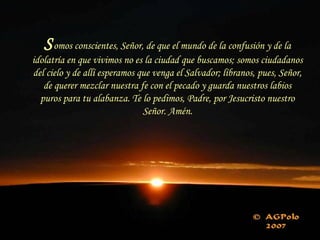 Somos conscientes, Señor, de que el mundo de la confusión y de la
idolatría en que vivimos no es la ciudad que buscamos; somos ciudadanos
del cielo y de allí esperamos que venga el Salvador; líbranos, pues, Señor,
de querer mezclar nuestra fe con el pecado y guarda nuestros labios
puros para tu alabanza. Te lo pedimos, Padre, por Jesucristo nuestro
Señor. Amén.
 