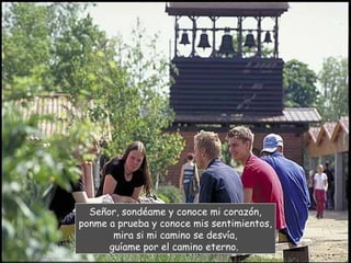 Señor, sondéame y conoce mi corazón,
ponme a prueba y conoce mis sentimientos,
       mira si mi camino se desvía,
      guíame por el camino eterno.
 