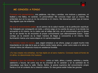 ME CONOCES A FONDO

Conoces mis pensamientos, mis palabras, mis idas y venidas, mis motivos y pasiones, mi
lealtad y mis fallos, mi carácter, mi personalidad. Me conoces mejor que yo mismo. Me
entiendes aun en lo que yo no me entiendo a mí mismo. Me descansa saber que al menos
hay alguien que me entiende.

Sé que el conocimiento propio es el camino de la salud mental y de la perfección espiritual.
He trabajado por conseguirlo sin éxito, y ahora caigo en la cuenta de que en ti es donde me
encuentro a mí mismo, en tu rostro veo el reflejo del mío, en el conocimiento que tú tienes
de mí es donde he de encontrar el propio conocimiento que afanosamente busco. Tratar
contigo en la oración es la mejor manera de llegar a conocerme a mí mismo. Esta
iluminación marca una nueva etapa en mi carrera espiritual.

Tú conoces hasta mi cuerpo, que, según empiezo a ver ahora, juega un papel mucho más
importante en mi vida de lo que yo había creído hasta ahora, unido como está a mi alma en
vinculo íntimo de influencia mutua en existencia fundida.

«Tú has creado mis entrañas, me has tejido en el seno materno. Conoces hasta el fondo de
mi alma, no desconoces mis huesos»

Llévame a que me entienda a mí mismo como un todo, alma y cuerpo, sentidos y mente,
sabiduría y locura, tal como soy en la unicidad de mi carácter y en la santidad de mi
naturaleza, que lleva tu sello. Dame, Señor, la gracia suprema del conocimiento propio
frente a ti en el contexto de tu creación entera. En esa gracia están todas las gracias.
 