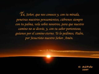 Tú, Señor, que nos conoces y, con tu mirada,
 penetras nuestros pensamientos, cúbrenos siempre
con tu palma, vela sobre nosotros, para que nuestro
  camino no se desvíe, y, con tu saber portentoso,
guíanos por el camino eterno. Te lo pedimos, Padre,
       por Jesucristo nuestro Señor. Amén.
 