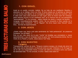 1. CON ISRAEL
Israel es un pueblo concreto, realista. No se trata de una meditación filosófica y
abstracta, es un diálogo íntimo con Dios. El tema tratado por el salmista se relaciona
con los puntos más álgidos de la investigación teológica de todos los hombres: ¡Dios
lo sabe todo! ¡Dios está presente en todo lugar! ¡Dios ha hecho todo! Sin embargo,
estos atributos divinos no son meditados aquí, en sí mismos sino en una perspectiva
"personalizada": "Tú me conoces... sabes cuando me siento y cuando me levanto...".
Lenguaje maravillosamente poético, íntimo. No se encuentra a Dios cuando se lo
considera como "problema"... El es "Alguien". No sirve mayor cosa "discutir" sobre
Dios... Se trata de experimentarlo.

       2. CON JESÚS
¿Quién mejor que Jesús vivió este sentimiento de "total pertenencia", de presencia
constante "con el Padre"...?
Esto es aún más cierto de la gran "noche" de tinieblas que anonadaron a Jesús
aparentemente y que sin embargo fueron la gran "luz" de la presencia divina. Aun en
medio de su Pasión y muerte, Jesús estuvo "con" Dios.

       3. CON NUESTRO
       TIEMPO
Transparencia, secreto de amor. "Ninguna creatura escapa a la mirada (de amor) de
Dios, todo está al descubierto y al desnudo ante sus ojos" (Hebreos 4,13). En lugar de
ver en ello una insoportable tiranía, el autor del salmo la considera como una fuente
de serenidad total, "Tú me conoces, mi amor. Sabes todo sobre mí.
 