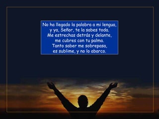 No ha llegado la palabra a mi lengua,
   y ya, Señor, te la sabes toda.
  Me estrechas detrás y delante,
      me cubres con tu palma.
    Tanto saber me sobrepasa,
     es sublime, y no lo abarco.
 