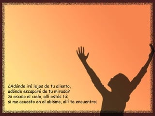¿Adónde iré lejos de tu aliento,
adónde escaparé de tu mirada?
Si escalo el cielo, allí estás tú;
si me acuesto en el abismo, allí te encuentro;
 
