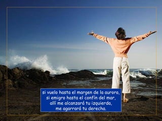 si vuelo hasta el margen de la aurora,
  si emigro hasta el confín del mar,
    allí me alcanzará tu izquierda,
        me agarrará tu derecha.
 