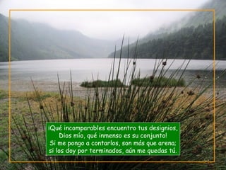 ¡Qué incomparables encuentro tus designios,
Dios mío, qué inmenso es su conjunto!
Si me pongo a contarlos, son más que arena;
si los doy por terminados, aún me quedas tú.
 