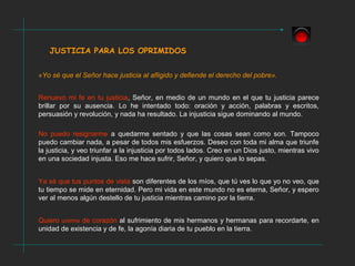 JUSTICIA PARA LOS OPRIMIDOS
«Yo sé que el Señor hace justicia al afligido y defiende el derecho del pobre».
Renuevo mi fe en tu justicia, Señor, en medio de un mundo en el que tu justicia parece
brillar por su ausencia. Lo he intentado todo: oración y acción, palabras y escritos,
persuasión y revolución, y nada ha resultado. La injusticia sigue dominando al mundo.
No puedo resignarme a quedarme sentado y que las cosas sean como son. Tampoco
puedo cambiar nada, a pesar de todos mis esfuerzos. Deseo con toda mi alma que triunfe
la justicia, y veo triunfar a la injusticia por todos lados. Creo en un Dios justo, mientras vivo
en una sociedad injusta. Eso me hace sufrir, Señor, y quiero que lo sepas.
Ya sé que tus puntos de vista son diferentes de los míos, que tú ves lo que yo no veo, que
tu tiempo se mide en eternidad. Pero mi vida en este mundo no es eterna, Señor, y espero
ver al menos algún destello de tu justicia mientras camino por la tierra.
Quiero unirme de corazón al sufrimiento de mis hermanos y hermanas para recordarte, en
unidad de existencia y de fe, la agonía diaria de tu pueblo en la tierra.
 