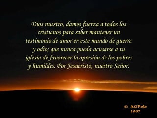 Dios nuestro, damos fuerza a todos los
cristianos para saber mantener un
testimonio de amor en este mundo de guerra
y odio; que nunca pueda acusarse a tu
iglesia de favorecer la opresión de los pobres
y humildes. Por Jesucristo, nuestro Señor.
 