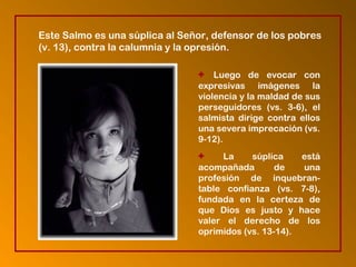 + Luego de evocar con
expresivas imágenes la
violencia y la maldad de sus
perseguidores (vs. 3-6), el
salmista dirige contra ellos
una severa imprecación (vs.
9-12).
+ La súplica está
acompañada de una
profesión de inquebran-
table confianza (vs. 7-8),
fundada en la certeza de
que Dios es justo y hace
valer el derecho de los
oprimidos (vs. 13-14).
Este Salmo es una súplica al Señor, defensor de los pobres
(v. 13), contra la calumnia y la opresión.
 