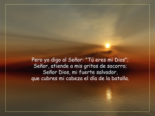 Pero yo digo al Señor: "Tú eres mi Dios";
Señor, atiende a mis gritos de socorro;
Señor Dios, mi fuerte salvador,
que cubres mi cabeza el día de la batalla.
 