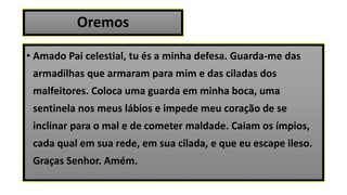Oremos
• Amado Pai celestial, tu és a minha defesa. Guarda-me das
armadilhas que armaram para mim e das ciladas dos
malfeitores. Coloca uma guarda em minha boca, uma
sentinela nos meus lábios e impede meu coração de se
inclinar para o mal e de cometer maldade. Caiam os ímpios,
cada qual em sua rede, em sua cilada, e que eu escape ileso.
Graças Senhor. Amém.
 