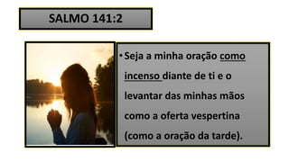 SALMO 141:2
•Seja a minha oração como
incenso diante de ti e o
levantar das minhas mãos
como a oferta vespertina
(como a oração da tarde).
 