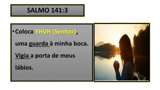 SALMO 141:3
•Coloca YHVH (Senhor),
uma guarda à minha boca.
Vigia a porta de meus
lábios.
 