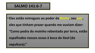 SALMO 141:6-7
•Eles estão entregues ao poder da Rocha, seu juiz,
eles que tinham prazer quando me ouviam dizer:
“Como pedra do moinho rebentada por terra, estão
espalhados nossos ossos à boca do Xeol (da
sepultura).”
 