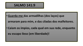 SALMO 141:9
•Guarda-me das armadilhas (dos laços) que
armaram para mim, e das ciladas dos malfeitores.
•Caiam os ímpios, cada qual em sua rede, enquanto
eu escapo ileso (em liberdade)!
 