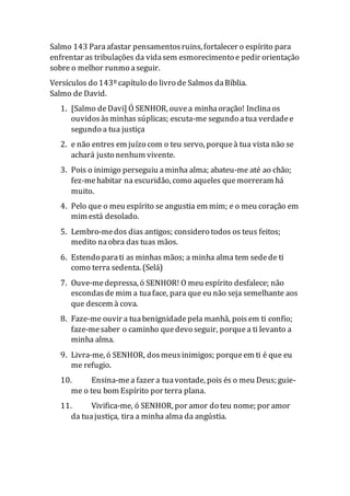 Salmo 143 Paraafastar pensamentosruins, fortalecer o espírito para
enfrentar as tribulações da vidasem esmorecimento e pedir orientação
sobre o melhor runmo aseguir.
Versículos do 143º capítulo do livro de Salmos daBíblia.
Salmo de David.
1. [Salmo de Davi] Ó SENHOR, ouvea minhaoração! Inclinaos
ouvidosàsminhas súplicas; escuta-me segundo atua verdadee
segundo a tua justiça
2. e não entres em juízo com o teu servo, porqueà tua vista não se
achará justo nenhum vivente.
3. Pois o inimigo perseguiu aminha alma; abateu-me até ao chão;
fez-mehabitar na escuridão, como aqueles quemorreram há
muito.
4. Pelo que o meu espírito se angustia em mim; e o meu coração em
mim está desolado.
5. Lembro-medos dias antigos; considero todos os teus feitos;
medito naobra das tuas mãos.
6. Estendo parati as minhas mãos; a minha alma tem sedede ti
como terra sedenta. (Selá)
7. Ouve-medepressa, ó SENHOR! O meu espírito desfalece; não
escondasde mim a tuaface, para que eu não seja semelhante aos
que descem à cova.
8. Faze-me ouvir a tuabenignidadepela manhã, poisem ti confio;
faze-mesaber o caminho quedevo seguir, porquea ti levanto a
minha alma.
9. Livra-me, ó SENHOR, dosmeusinimigos; porqueem ti é que eu
me refugio.
10. Ensina-mea fazer a tuavontade, pois és o meu Deus; guie-
me o teu bom Espírito por terra plana.
11. Vivifica-me, ó SENHOR, por amor do teu nome; por amor
da tuajustiça, tira a minha alma da angústia.
 