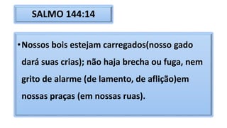SALMO 144:14
•Nossos bois estejam carregados(nosso gado
dará suas crias); não haja brecha ou fuga, nem
grito de alarme (de lamento, de aflição)em
nossas praças (em nossas ruas).
 