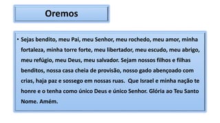 Oremos
• Sejas bendito, meu Pai, meu Senhor, meu rochedo, meu amor, minha
fortaleza, minha torre forte, meu libertador, meu escudo, meu abrigo,
meu refúgio, meu Deus, meu salvador. Sejam nossos filhos e filhas
benditos, nossa casa cheia de provisão, nosso gado abençoado com
crias, haja paz e sossego em nossas ruas. Que Israel e minha nação te
honre e o tenha como único Deus e único Senhor. Glória ao Teu Santo
Nome. Amém.
 
