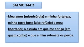SALMO 144:2
•Meu amor (misericórdia) e minha fortaleza,
minha torre forte (alto refúgio) e meu
libertador, o escudo em que me abrigo (em
quem confio) e que a mim submete os povos.
 