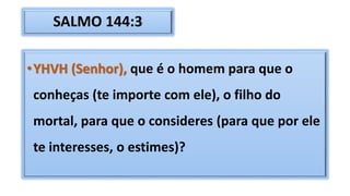SALMO 144:3
•YHVH (Senhor), que é o homem para que o
conheças (te importe com ele), o filho do
mortal, para que o consideres (para que por ele
te interesses, o estimes)?
 