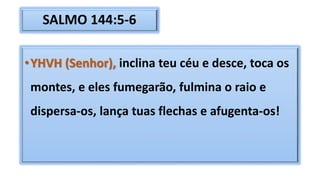 SALMO 144:5-6
•YHVH (Senhor), inclina teu céu e desce, toca os
montes, e eles fumegarão, fulmina o raio e
dispersa-os, lança tuas flechas e afugenta-os!
 