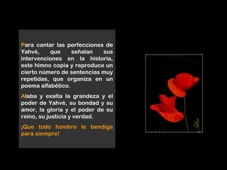 Para cantar las perfecciones de
Yahvé, que señalan sus
intervenciones en la historia,
este himno copia y reproduce un
cierto número de sentencias muy
repetidas, que organiza en un
poema alfabético.
Alaba y exalta la grandeza y el
poder de Yahvé, su bondad y su
amor, la gloria y el poder de su
reino, su justicia y verdad.
¡Que todo hombre le bendiga
para siempre!
 