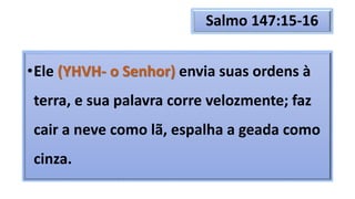 Salmo 147:15-16
•Ele (YHVH- o Senhor) envia suas ordens à
terra, e sua palavra corre velozmente; faz
cair a neve como lã, espalha a geada como
cinza.
 